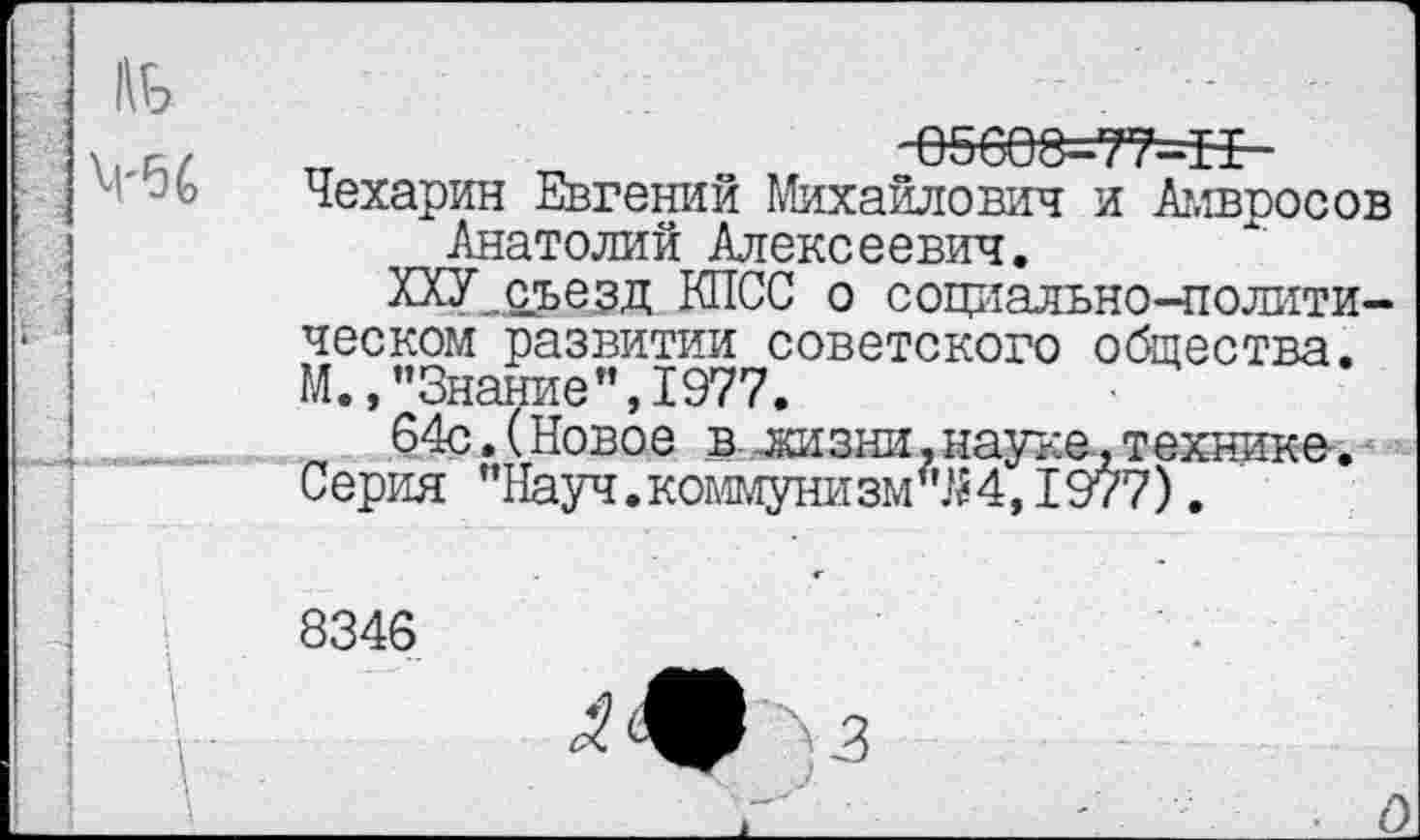 ﻿„	05608=77—БЕ-
Чехарин Евгений Михайлович и Ат,тросов Анатолий Алексеевич.
ХХУ_с5>еэд КПСС о социально-политическом развитии советского общества. М., "Знание’’,1977.
64с.(Новое в: лизни, науке, технике. Серия "Науч.коммунизмом, 1977).
8346